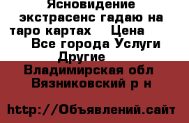 Ясновидение экстрасенс гадаю на таро картах  › Цена ­ 1 000 - Все города Услуги » Другие   . Владимирская обл.,Вязниковский р-н